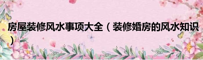 房屋裝修風(fēng)水事項大全（裝修婚房的風(fēng)水知識）